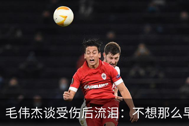毛伟杰谈受伤后流泪：不想那么早下场，这可能是我最大的遗憾
