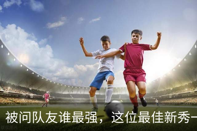 被问队友谁最强，这位最佳新秀一口气点了五个名字